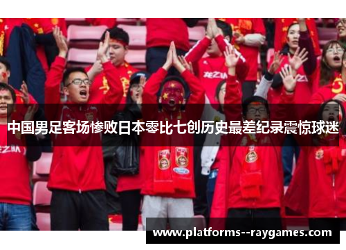 中国男足客场惨败日本零比七创历史最差纪录震惊球迷