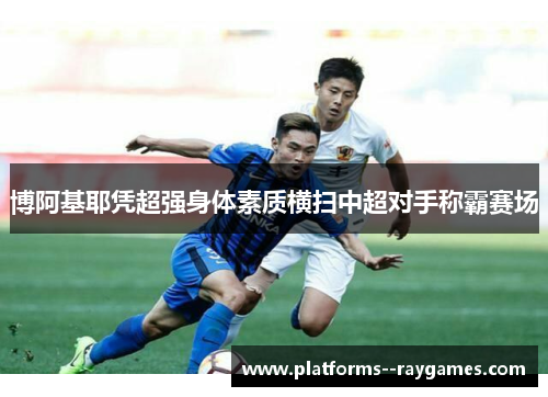 博阿基耶凭超强身体素质横扫中超对手称霸赛场