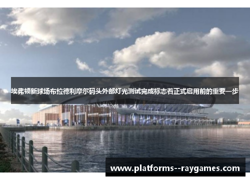 埃弗顿新球场布拉德利摩尔码头外部灯光测试完成标志着正式启用前的重要一步