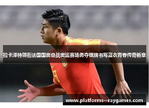 拉卡泽特领衔法国国奥奋战奥运赛场勇夺银牌书写蓝衣青春传奇新章