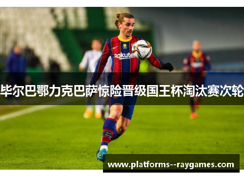 毕尔巴鄂力克巴萨惊险晋级国王杯淘汰赛次轮