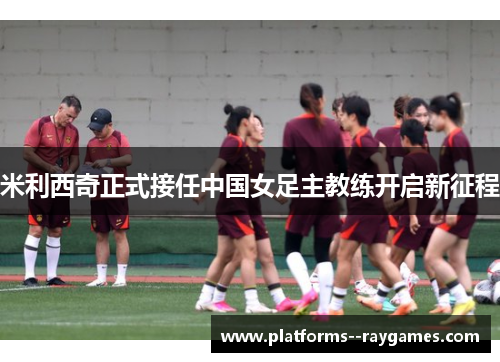 米利西奇正式接任中国女足主教练开启新征程