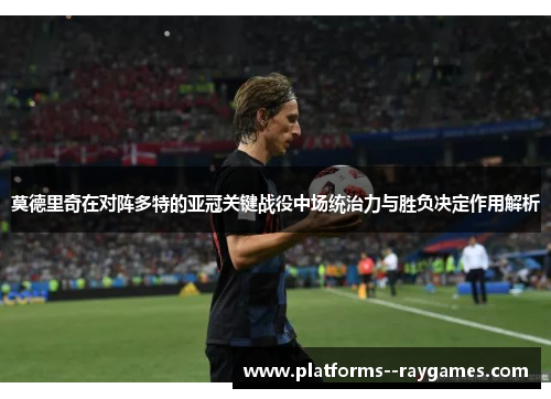 莫德里奇在对阵多特的亚冠关键战役中场统治力与胜负决定作用解析