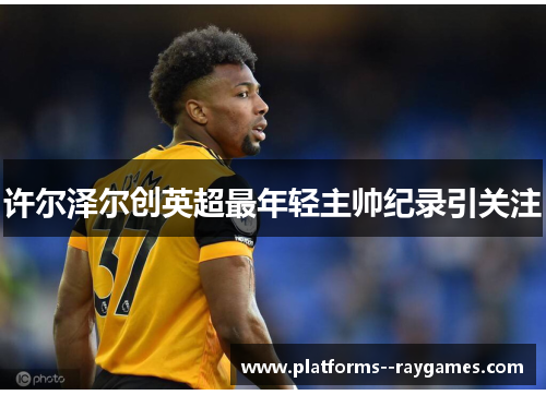 许尔泽尔创英超最年轻主帅纪录引关注