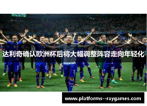 达利奇确认欧洲杯后将大幅调整阵容走向年轻化 达利奇确认欧洲杯后将大幅调整阵容走向年轻化