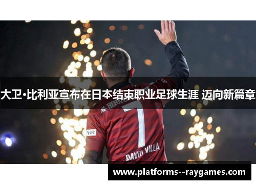 大卫·比利亚宣布在日本结束职业足球生涯 迈向新篇章