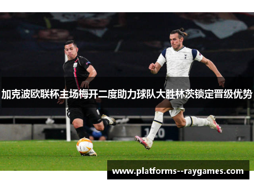 加克波欧联杯主场梅开二度助力球队大胜林茨锁定晋级优势 加克波欧联杯主场梅开二度助力球队大胜林茨锁定晋级优势