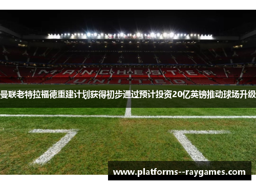 曼联老特拉福德重建计划获得初步通过预计投资20亿英镑推动球场升级